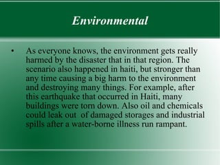 Environmental As everyone knows, the environment gets really harmed by the disaster that in that region. The scenario also happened in haiti, but stronger than any time causing a big harm to the environment and destroying many things. For example, after this earthquake that occurred in Haiti, many buildings were torn down. Also oil and chemicals could leak out  of damaged storages and industrial spills after a water-borne illness run rampant. 