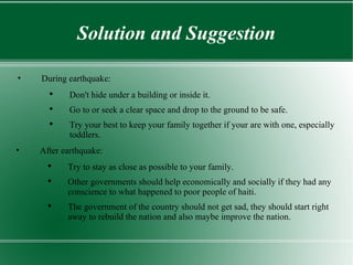 Solution and Suggestion During earthquake: Don't hide under a building or inside it. Go to or seek a clear space and drop to the ground to be safe. Try your best to keep your family together if your are with one, especially toddlers. After earthquake: Try to stay as close as possible to your family. Other governments should help economically and socially if they had any conscience to what happened to poor people of haiti.  The government of the country should not get sad, they should start right away to rebuild the nation and also maybe improve the nation. 