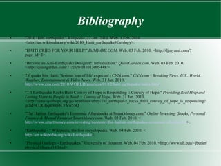 Bibliography "2010 Haiti earthquake."  Wikipedia . 22 Jan. 2010. Web. 1 Feb. 2010. <http://en.wikipedia.org/wiki/2010_Haiti_earthquake#Geology>. "HAITI CRIES FOR YOUR HELP!"  DJMYAMI.COM . Web. 03 Feb. 2010. <http://djmyami.com/?page_id=2>. "Become an Anti-Earthquake Designer!: Introduction."  QuestGarden.com . Web. 03 Feb. 2010. <http://questgarden.com/71/26/9/081013095448/>. 7.0 quake hits Haiti; 'Serious loss of life' expected - CNN.com."  CNN.com - Breaking News, U.S., World, Weather, Entertainment & Video News . Web. 31 Jan. 2010.  http://www.cnn.com/2010/WORLD/americas/01/12/haiti.earthquake/index.html . "7.0 Earthquake Rocks Haiti Convoy of Hope is Responding :: Convoy of Hope."  Providing Real Help and Lasting Hope to People in Need :: Convoy of Hope . Web. 31 Jan. 2010. <http://convoyofhope.org/go/headlines/entry/7.0_earthquake_rocks_haiti_convoy_of_hope_is_responding?gclid=COGIjqm9zp8CFVw55Q "The Haitian Earthquake's Economic Aftershocks at SmartMoney.com."  Online Investing: Stocks, Personal Finance & Mutual Funds at SmartMoney.com . Web. 03 Feb. 2010. < http://www.smartmoney.com/investing/economy/the-haitian-earthquakes-economic-aftershocks/ >. "Earthquake -." Wikipedia, the free encyclopedia. Web. 04 Feb. 2010. < http://en.wikipedia.org/wiki/Earthquake >. "Physical Geology - Earthquakes." University of Houston. Web. 04 Feb. 2010. <http://www.uh.edu/~jbutler/physical/chapter18.html>. 