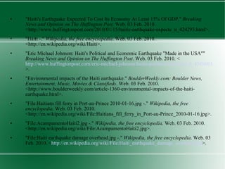 "Haiti's Earthquake Expected To Cost Its Economy At Least 15% Of GDP."  Breaking News and Opinion on The Huffington Post . Web. 03 Feb. 2010. <http://www.huffingtonpost.com/2010/01/15/haitis-earthquake-expecte_n_424293.html>. "Haiti -."  Wikipedia, the free encyclopedia . Web. 03 Feb. 2010. <http://en.wikipedia.org/wiki/Haiti>. "Eric Michael Johnson: Haiti's Political and Economic Earthquake "Made in the USA""  Breaking News and Opinion on The Huffington Post . Web. 03 Feb. 2010. < http://www.huffingtonpost.com/eric-michael-johnson/haitis-political-and-econ_b_438160.html >. "Environmental impacts of the Haiti earthquake."  BoulderWeekly.com: Boulder News, Entertainment, Music, Movies & Classifieds . Web. 03 Feb. 2010. <http://www.boulderweekly.com/article-1360-environmental-impacts-of-the-haiti-earthquake.html>. "File:Haitians fill ferry in Port-au-Prince 2010-01-16.jpg -."  Wikipedia, the free encyclopedia . Web. 03 Feb. 2010. <http://en.wikipedia.org/wiki/File:Haitians_fill_ferry_in_Port-au-Prince_2010-01-16.jpg>. "File:AcampamentoHaiti2.jpg -."  Wikipedia, the free encyclopedia . Web. 03 Feb. 2010. <http://en.wikipedia.org/wiki/File:AcampamentoHaiti2.jpg>. "File:Haiti earthquake damage overhead.jpg -."  Wikipedia, the free encyclopedia . Web. 03 Feb. 2010. < http://en.wikipedia.org/wiki/File:Haiti_earthquake_damage_overhead.jpg >. 