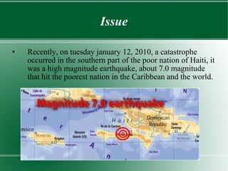 Issue Recently, on tuesday january 12, 2010, a catastrophe occurred in the southern part of the poor nation of Haiti, it was a high magnitude earthquake, about 7.0 magnitude that hit the poorest nation in the Caribbean and the world. 