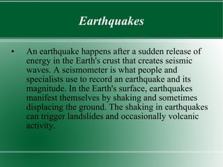 Earthquakes An earthquake happens after a sudden release of energy in the Earth's crust that creates seismic waves. A seismometer is what people and specialists use to record an earthquake and its magnitude. In the Earth's surface, earthquakes manifest themselves by shaking and sometimes displacing the ground. The shaking in earthquakes can trigger landslides and occasionally volcanic activity. 