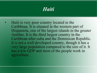 Haiti Haiti is very poor country located in the Caribbean. It is situated in the western part of Hispaniola, one of the largest islands in the greater Antilles. It is the third largest country in the Caribbean after cuba and the Dominican Republic. It is not a well developed country, though it has a very large population compared to the size of it. It has a low GDP and most of the people work in agriculture. 