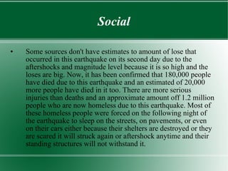 Social Some sources don't have estimates to amount of lose that occurred in this earthquake on its second day due to the aftershocks and magnitude level because it is so high and the loses are big. Now, it has been confirmed that 180,000 people have died due to this earthquake and an estimated of 20,000 more people have died in it too. There are more serious injuries than deaths and an approximate amount off 1.2 million people who are now homeless due to this earthquake. Most of these homeless people were forced on the following night of the earthquake to sleep on the streets, on pavements, or even on their cars either because their shelters are destroyed or they are scared it will struck again or aftershock anytime and their standing structures will not withstand it.  