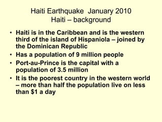 Haiti Earthquake  January 2010  Haiti – background Haiti is in the Caribbean and is the western third of the island of Hispaniola – joined by the Dominican Republic Has a population of 9 million peoplePort-au-Prince is the capital with a population of 3.5 million It is the poorest country in the western world – more than half the population live on less than $1 a day