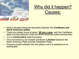 Why did it happen?Causes:Haiti is situated along the boundary between the Caribbean and North American plates These two plates move at about  20 mm a year, with the Caribbean plate moving eastward while the North American plate moving west.  It is a conservative plate boundary. This movement is not smooth and there is friction between the North American Plate and the Caribbean Plate. Pressure builds between the two plates until it is released as an earthquake. 