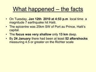 What happened – the facts On Tuesday, Jan 12th  2010 at 4:53p.m  local time  a magnitude 7 earthquake hit Haiti. The epicentre was 25km SW of Port au Prince, Haiti’s capital. The focus was very shallow only 13 km deep.By 24 January there had been at least 52 aftershocks measuring 4.5 or greater on the Richter scale 