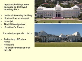      Important buildings were damaged or destroyed including the :- National Assembly building Port au Prince cathedral  Main jail.The UN headquaters  President’s  Palace    Important people also died :-Archbishop of Port au Prince