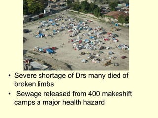Situation made worse by the fact that :--  Three million people live in slum conditions in Port au Prince -  Haiti had a series of damaging storms the previous year-  The unstable and corrupt government  Poor infra structure and urban planning non existent – hampering   rescue attempts-  Haiti airport only has one runway, the control tower was badly   damaged- The port was also damaged so relief workers and supplies held up    – took 48hrs initially  Main roads out of Port au   Prince were still blocked 10 days    after the earthquake - Public telephone, mobiles and   internets down