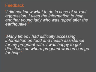 Feedback
„I did not know what to do in case of sexual
aggression. I used the information to help
another young lady who was raped after the
earthquake.’
‘Many times I had difficulty accessing
information on food and health assistance
for my pregnant wife. I was happy to get
directions on where pregnant women can go
for help.’

 