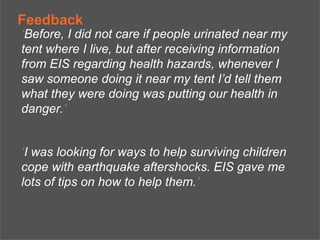 Feedback

‘Before, I did not care if people urinated near my
tent where I live, but after receiving information
from EIS regarding health hazards, whenever I
saw someone doing it near my tent I’d tell them
what they were doing was putting our health in
danger.’
‘I was looking for ways to help surviving children
cope with earthquake aftershocks. EIS gave me
lots of tips on how to help them.’

 