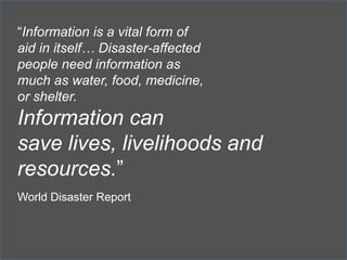“Information is a vital form of
aid in itself… Disaster-affected
people need information as
much as water, food, medicine,
or shelter.

Information can
save lives, livelihoods and
resources.”
World Disaster Report

 