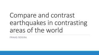 Compare and contrast
earthquakes in contrasting
areas of the world
PRAAG DOGRA
 