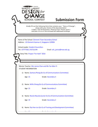 Name of the School: Clementi Town Secondary School
Address : 10 Clementi Avenue 3, Singapore 129904
School Leader: Student Councillors
Tel.: 67777362 / 65721144 Email: soh_janice@moe.edu.sg
Story Title: Project “For Haiti” 2010
Mentor Teacher: Mrs Janice Chan and Ms Tan Wen Yi
STUDENT INFORMATION
1) Name: Zachary Phang (Ex-Co of Communications Committee)
Age: 15 Grade: Secondary 3
2) Name: Willis Cheng (Ex-Co of Communications Committee)
Age: 15 Grade: Secondary 3
3) Name: Rosnie Nasuha (Junior Ex-Co of Communications Committee)
Age: 14 Grade: Secondary 2
4) Name: Pyo Han Jun (Ex-Co of Training and Development Committee)
Age: 16 Grade: Secondary 3
 