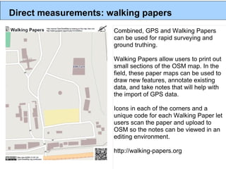 Direct measurements: walking papers
                      Combined, GPS and Walking Papers
                      can be used for rapid surveying and
                      ground truthing.

                      Walking Papers allow users to print out
                      small sections of the OSM map. In the
                      field, these paper maps can be used to
                      draw new features, annotate existing
                      data, and take notes that will help with
                      the import of GPS data.

                      Icons in each of the corners and a
                      unique code for each Walking Paper let
                      users scan the paper and upload to
                      OSM so the notes can be viewed in an
                      editing environment.

                      http://walking-papers.org
 