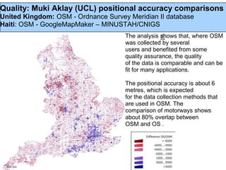Quality: Muki Aklay (UCL) positional accuracy comparisons
United Kingdom: OSM - Ordnance Survey Meridian II database
Haiti: OSM - GoogleMapMaker – MINUSTAH/CNIGS
                                     The analysis shows that, where OSM
                                     was collected by several
                                     users and benefited from some
                                     quality assurance, the quality
                                     of the data is comparable and can be
                                     fit for many applications.

                                     The positional accuracy is about 6
                                     metres, which is expected
                                     for the data collection methods that
                                     are used in OSM. The
                                     comparison of motorways shows
                                     about 80% overlap between
                                     OSM and OS .
 