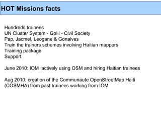 HOT Missions facts

 Hundreds trainees
 UN Cluster System - GoH - Civil Society
 Pap, Jacmel, Leogane & Gonaives
 Train the trainers schemes involving Haitian mappers
 Training package
 Support

 June 2010: IOM actively using OSM and hiring Haitian trainees

 Aug 2010: creation of the Communaute OpenStreetMap Haiti
 (COSMHA) from past trainees working from IOM
 