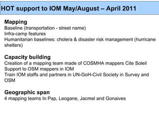 HOT support to IOM May/August – April 2011

 Mapping
 Baseline (transportation - street name)
 Infra-camp features
 Humanitarian baselines: cholera & disaster risk management (hurricane
 shelters)

 Capacity building
 Creation of a mapping team made of COSMHA mappers Cite Soleil
 Support to OSM mappers in IOM
 Train IOM staffs and partners in UN-GoH-Civil Society in Survey and
 OSM

 Geographic span
 4 mapping teams In Pap, Leogane, Jacmel and Gonaives
 