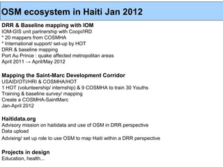 OSM ecosystem in Haiti Jan 2012
DRR & Baseline mapping with IOM
IOM-GIS unit partnership with Coopi/IRD
* 20 mappers from COSMHA
* International support/ set-up by HOT
DRR & baseline mapping
Port Au Prince : quake affected metropolitan areas
April 2011 → April/May 2012

Mapping the Saint-Marc Development Corridor
USAID/OTI/HRI & COSMHA/HOT
1 HOT (volunteership/ internship) & 9 COSMHA to train 30 Youths
Training & baseline survey/ mapping
Create a COSMHA-SaintMarc
Jan-April 2012

Haitidata.org
Advisory mission on haitidata and use of OSM in DRR perspective
Data upload
Advising/ set up role to use OSM to map Haiti within a DRR perspective

Projects in design
Education, health...
 