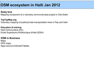 OSM ecosystem in Haiti Jan 2012
Soley leve
Mapping component of a voluntary community lead project in Cite Soleil.

TapTapMap.org
Voluntary mapping of public/private transportation lines in Pap and Haiti

Education & training
Haiti Communitere (HC)
Ecole Superieure d'Infotronique d'Haiti (ESIH)

OSM in Business
Maps
GPS maps
Apps around Androids/Tablets.
 