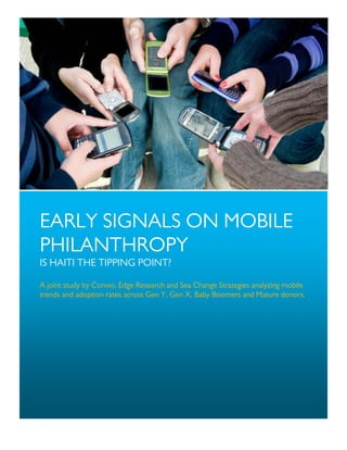 EARLY SIGNALS ON MOBILE
PHILANTHROPY
IS HAITI THE TIPPING POINT?

A joint study by Convio, Edge Research and Sea Change Strategies analyzing mobile
trends and adoption rates across Gen Y, Gen X, Baby Boomers and Mature donors.
 