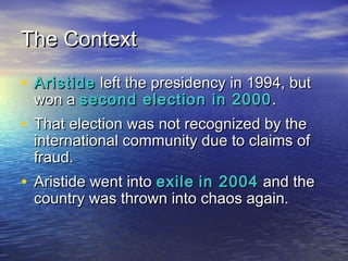 TThhee CCoonntteexxtt 
• AArriissttiiddee lleefftt tthhee pprreessiiddeennccyy iinn 11999944,, bbuutt 
wwoonn aa sseeccoonndd eelleeccttiioonn iinn 22000000.. 
• TThhaatt eelleeccttiioonn wwaass nnoott rreeccooggnniizzeedd bbyy tthhee 
iinntteerrnnaattiioonnaall ccoommmmuunniittyy dduuee ttoo ccllaaiimmss ooff 
ffrraauudd.. 
• AArriissttiiddee wweenntt iinnttoo eexxiillee iinn 22000044 aanndd tthhee 
ccoouunnttrryy wwaass tthhrroowwnn iinnttoo cchhaaooss aaggaaiinn.. 
 