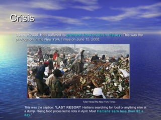 CCrriissiiss 
• SSuummmmeerr 220088,, HHaaiittii ssuuffffeerreedd iittss ggrreeaatteesstt ffoooodd ccrriissiiss iinn hhiissttoorryy.. TThhiiss wwaass tthhee 
pphhoottooggrraapphh iinn tthhee NNeeww YYoorrkk TTiimmeess oonn JJuunnee 1155,, 220088:: 
Tyler Hicks/The New York Times 
This was the caption: “LAST RESORT Haitians searching for food or anything else at 
a dump. Rising food prices led to riots in April. Most Haitians earn less than $2 a 
day.” 
 