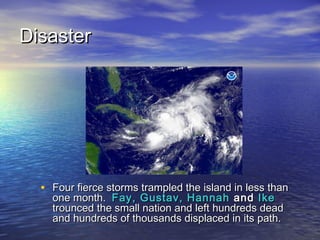 DDiissaasstteerr 
• FFoouurr ffiieerrccee ssttoorrmmss ttrraammpplleedd tthhee iissllaanndd iinn lleessss tthhaann 
oonnee mmoonntthh.. FFaayy,, GGuussttaavv,, HHaannnnaahh aanndd IIkkee 
ttrroouunncceedd tthhee ssmmaallll nnaattiioonn aanndd lleefftt hhuunnddrreeddss ddeeaadd 
aanndd hhuunnddrreeddss ooff tthhoouussaannddss ddiissppllaacceedd iinn iittss ppaatthh.. 
 