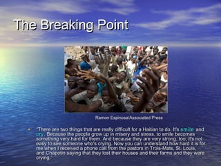 TThhee BBrreeaakkiinngg PPooiinntt 
RRaammoonn EEssppiinnoossaa//AAssssoocciiaatteedd PPrreessss 
• ““TThheerree aarree ttwwoo tthhiinnggss tthhaatt aarree rreeaallllyy ddiiffffiiccuulltt ffoorr aa HHaaiittiiaann ttoo ddoo.. IItt''ss ssmmiillee aanndd 
ccrryy.. BBeeccaauussee tthhee ppeeooppllee ggrrooww uupp iinn mmiisseerryy aanndd ssttrreessss,, ttoo ssmmiillee bbeeccoommeess 
ssoommeetthhiinngg vveerryy hhaarrdd ffoorr tthheemm.. AAnndd bbeeccaauussee tthheeyy aarree vveerryy ssttrroonngg,, ttoooo,, iitt''ss nnoott 
eeaassyy ttoo sseeee ssoommeeoonnee wwhhoo''ss ccrryyiinngg.. NNooww yyoouu ccaann uunnddeerrssttaanndd hhooww hhaarrdd iitt iiss ffoorr 
mmee wwhheenn II rreecceeiivveedd aa pphhoonnee ccaallll ffrroomm tthhee ppaassttoorrss iinn TTrrooiiss--MMaattss,, SStt.. LLoouuiiss,, 
aanndd CChhaappoottiinn ssaayyiinngg tthhaatt tthheeyy lloosstt tthheeiirr hhoouusseess aanndd tthheeiirr ffaarrmmss aanndd tthheeyy wweerree 
ccrryyiinngg..”” 
 