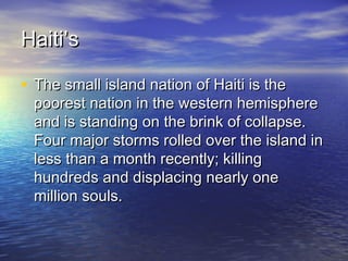HHaaiittii’’ss 
• TThhee ssmmaallll iissllaanndd nnaattiioonn ooff HHaaiittii iiss tthhee 
ppoooorreesstt nnaattiioonn iinn tthhee wweesstteerrnn hheemmiisspphheerree 
aanndd iiss ssttaannddiinngg oonn tthhee bbrriinnkk ooff ccoollllaappssee.. 
FFoouurr mmaajjoorr ssttoorrmmss rroolllleedd oovveerr tthhee iissllaanndd iinn 
lleessss tthhaann aa mmoonntthh rreecceennttllyy;; kkiilllliinngg 
hhuunnddrreeddss aanndd ddiissppllaacciinngg nneeaarrllyy oonnee 
mmiilllliioonn ssoouullss.. 
 