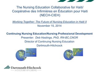 The Nursing Education Collaborative for Haiti/ 
Coopérative des Infirmières en Éducation pour Haiti 
(NECH-CIEH) 
Working Together: The Future of Nursing Education in Haiti II 
November 15, 2014 
Continuing Nursing Education/Nursing Professional Development 
Presenter: Deb Hastings, PhD, RN-BC,CNOR 
Director of Continuing Nursing Education 
Dartmouth-Hitchcock 
 
