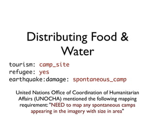 Distributing Food &
             Water
tourism: camp_site
refugee: yes
earthquake:damage: spontaneous_camp

  United Nations Ofﬁce of Coordination of Humanitarian
   Affairs (UNOCHA) mentioned the following mapping
   requirement: "NEED to map any spontaneous camps
         appearing in the imagery with size in area"
 