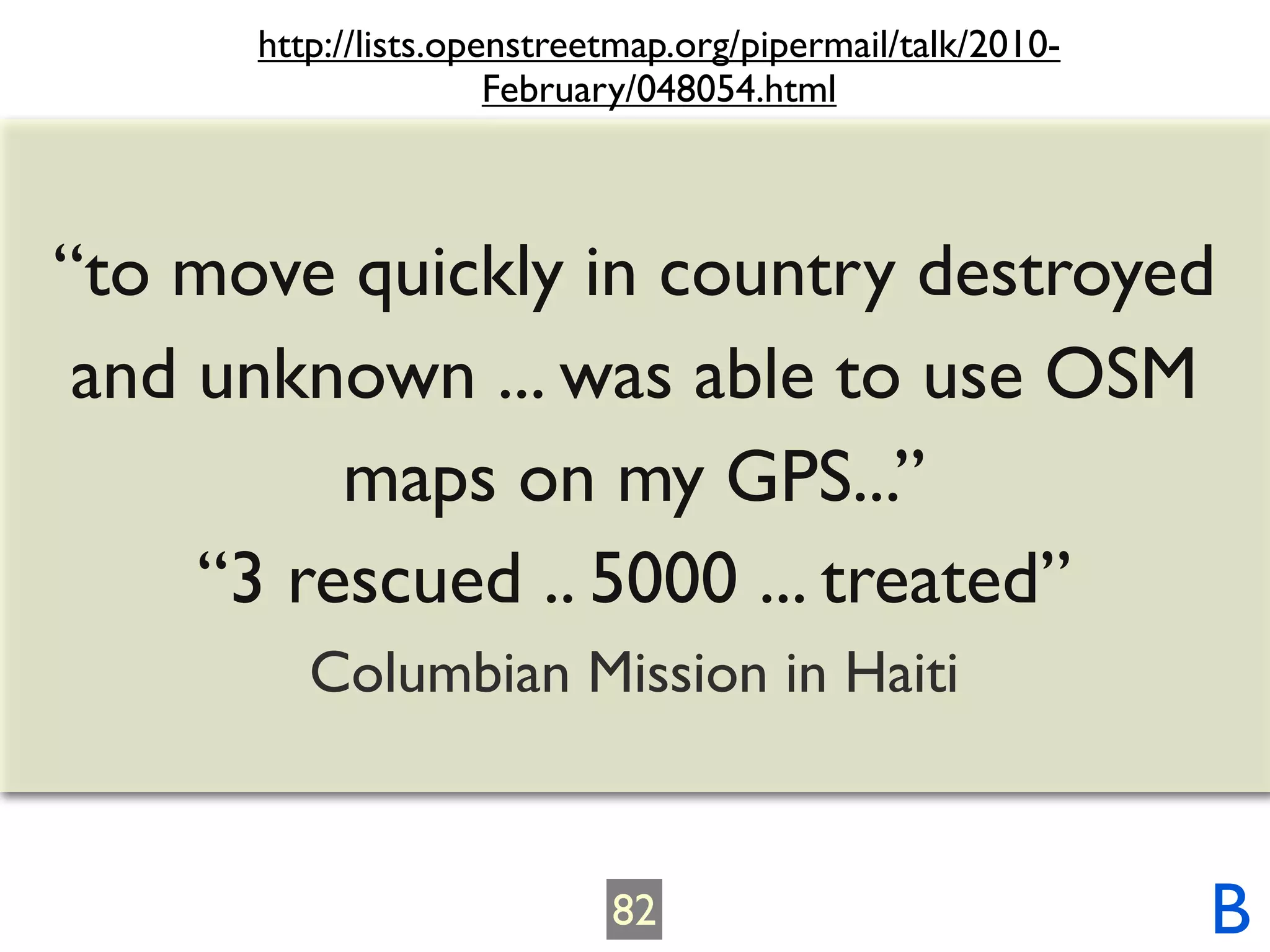 http://lists.openstreetmap.org/pipermail/talk/2010-
                      February/048054.html



“to move quickly in country destroyed
 and unknown ... was able to use OSM
          maps on my GPS...”
     “3 rescued .. 5000 ... treated”
         Columbian Mission in Haiti


                            82                              B
 