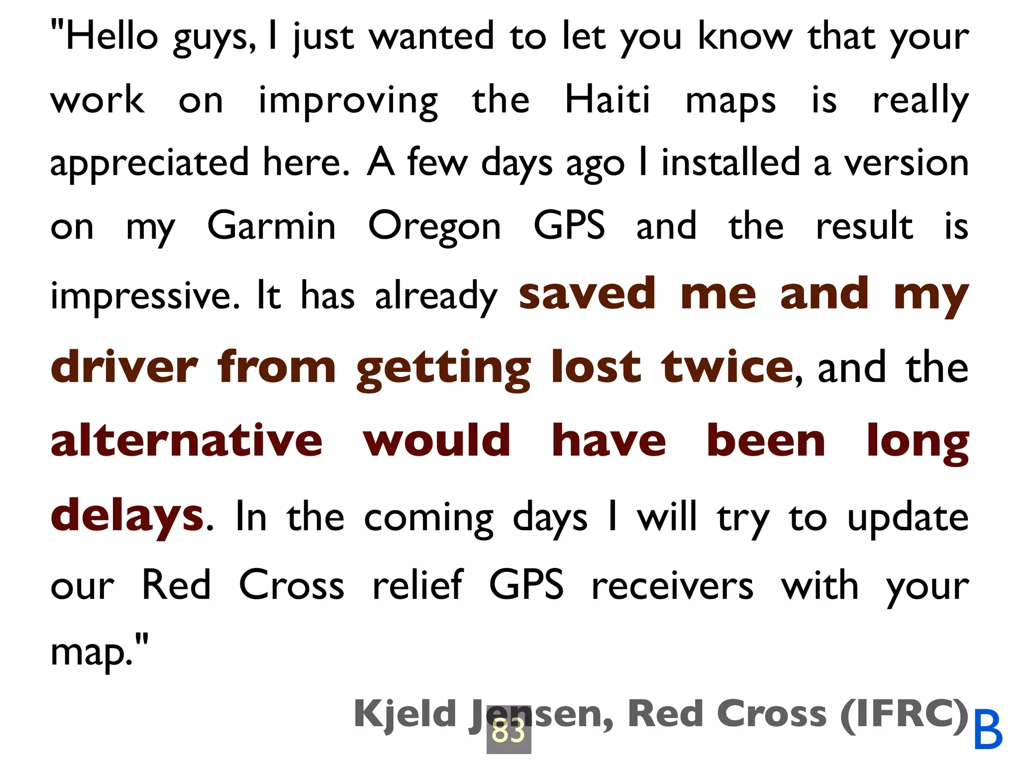 "Hello guys, I just wanted to let you know that your
work on improving the Haiti maps is really
appreciated here. A few days ago I installed a version
on my Garmin Oregon GPS and the result is
impressive. It has already saved me and my
driver from getting lost twice, and the
alternative would have been long
delays. In the coming days I will try to update
our Red Cross relief GPS receivers with your
map."
                 Kjeld Jensen, Red Cross (IFRC)
                        83                               B
 