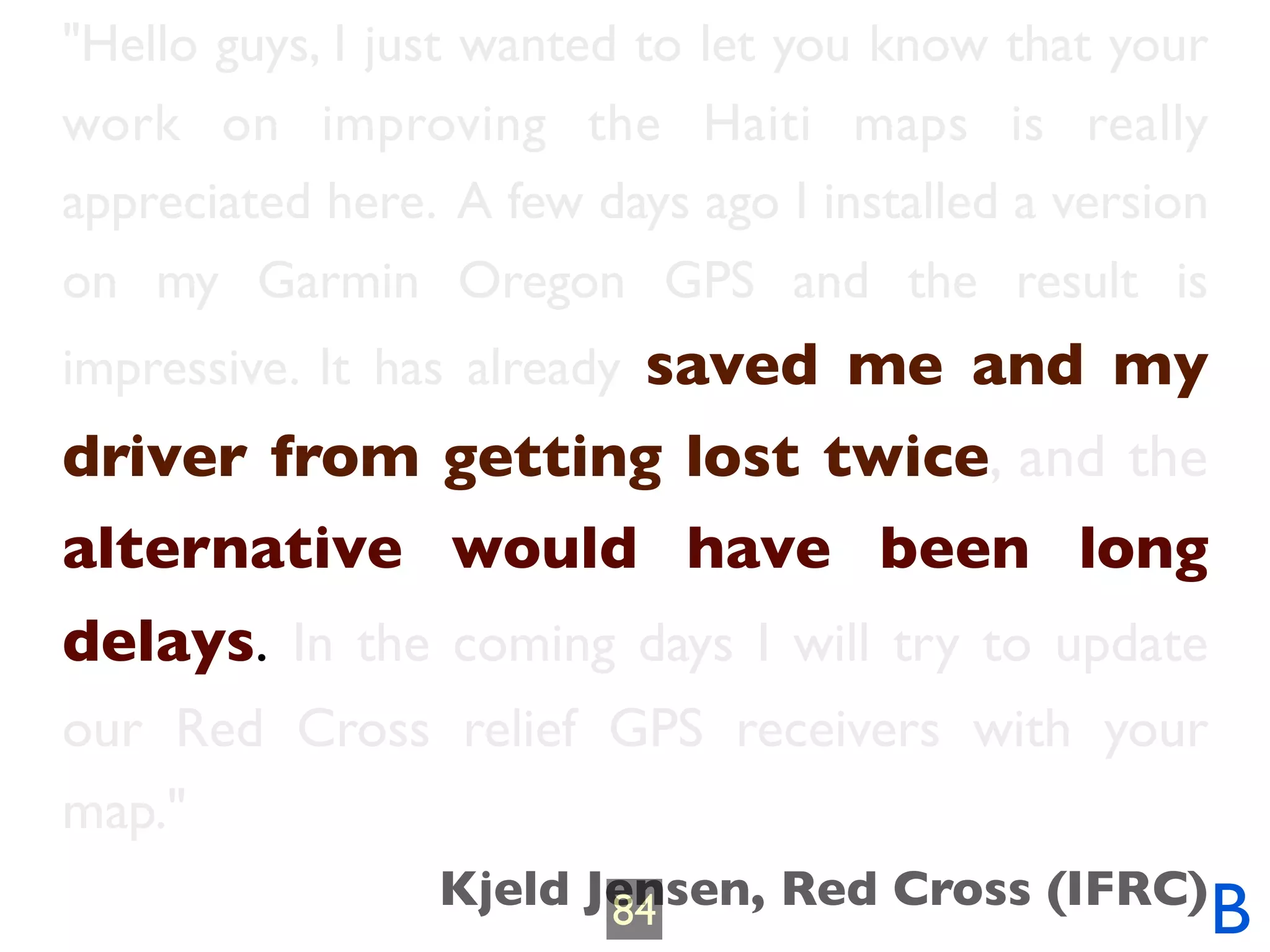 "Hello guys, I just wanted to let you know that your
work on improving the Haiti maps is really
appreciated here. A few days ago I installed a version
on my Garmin Oregon GPS and the result is
impressive. It has already saved me and my
driver from getting lost twice, and the
alternative would have been long
delays. In the coming days I will try to update
our Red Cross relief GPS receivers with your
map."
                 Kjeld Jensen, Red Cross (IFRC)
                        84                               B
 