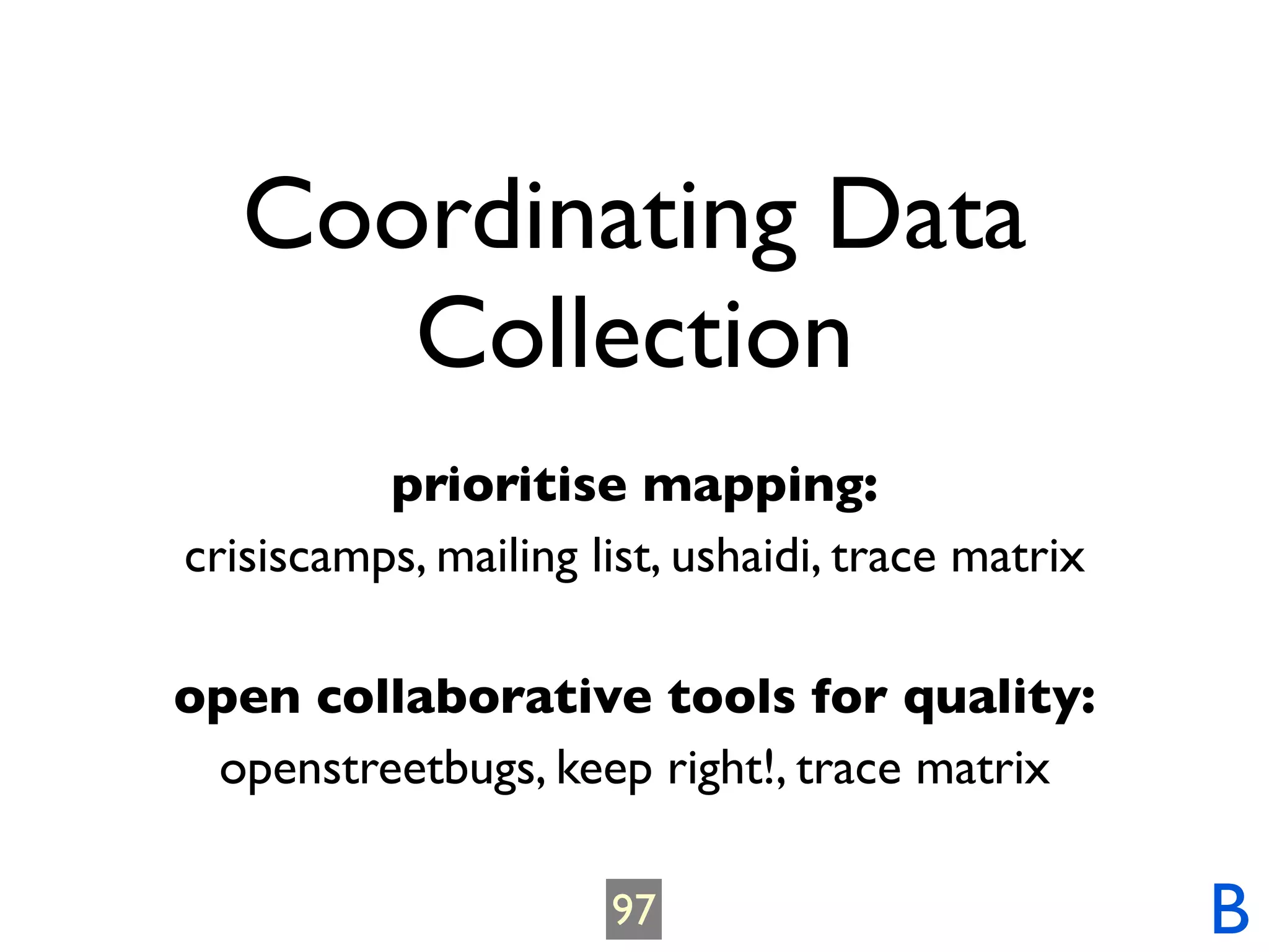 Coordinating Data
      Collection
          prioritise mapping:
crisiscamps, mailing list, ushaidi, trace matrix

open collaborative tools for quality:
 openstreetbugs, keep right!, trace matrix

                      97                           B
 