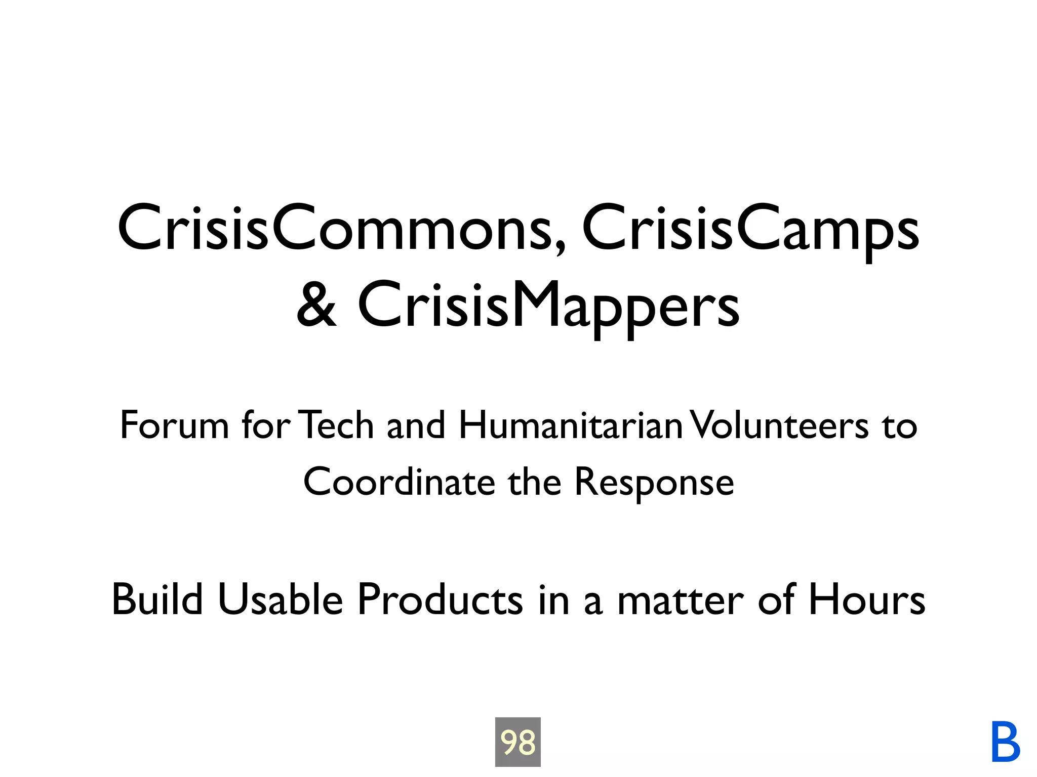 CrisisCommons, CrisisCamps
       & CrisisMappers
Forum for Tech and Humanitarian Volunteers to
          Coordinate the Response

Build Usable Products in a matter of Hours


                     98                         B
 