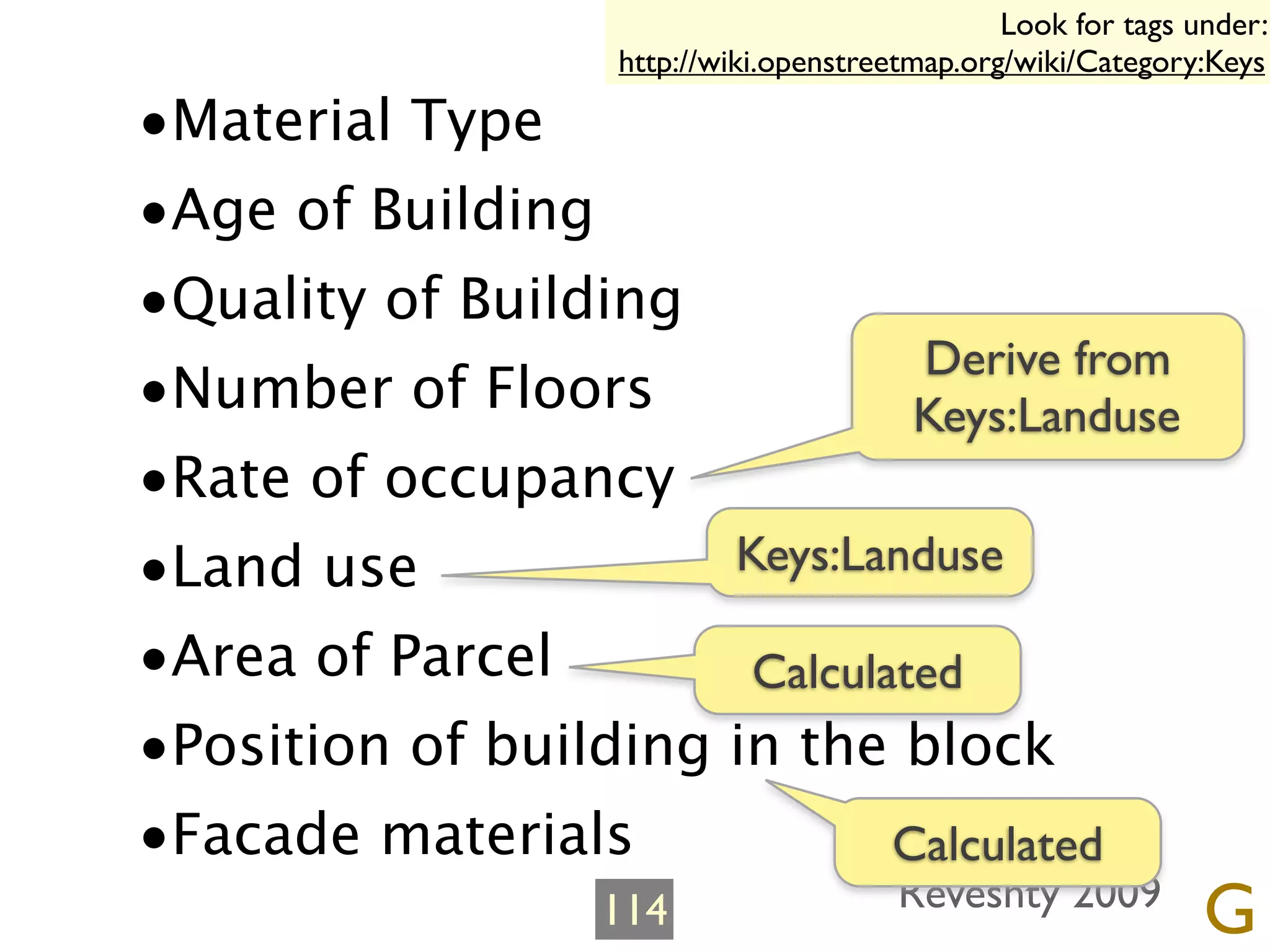 Look for tags under:
                   http://wiki.openstreetmap.org/wiki/Category:Keys

•Material Type
•Age of Building
•Quality of Building
                               Derive from
•Number of Floors              Keys:Landuse
•Rate of occupancy
•Land use             Keys:Landuse

•Area of Parcel        Calculated
•Position of building in the block
•Facade materials             Calculated
                   114                  Reveshty 2009
                                                               G
 