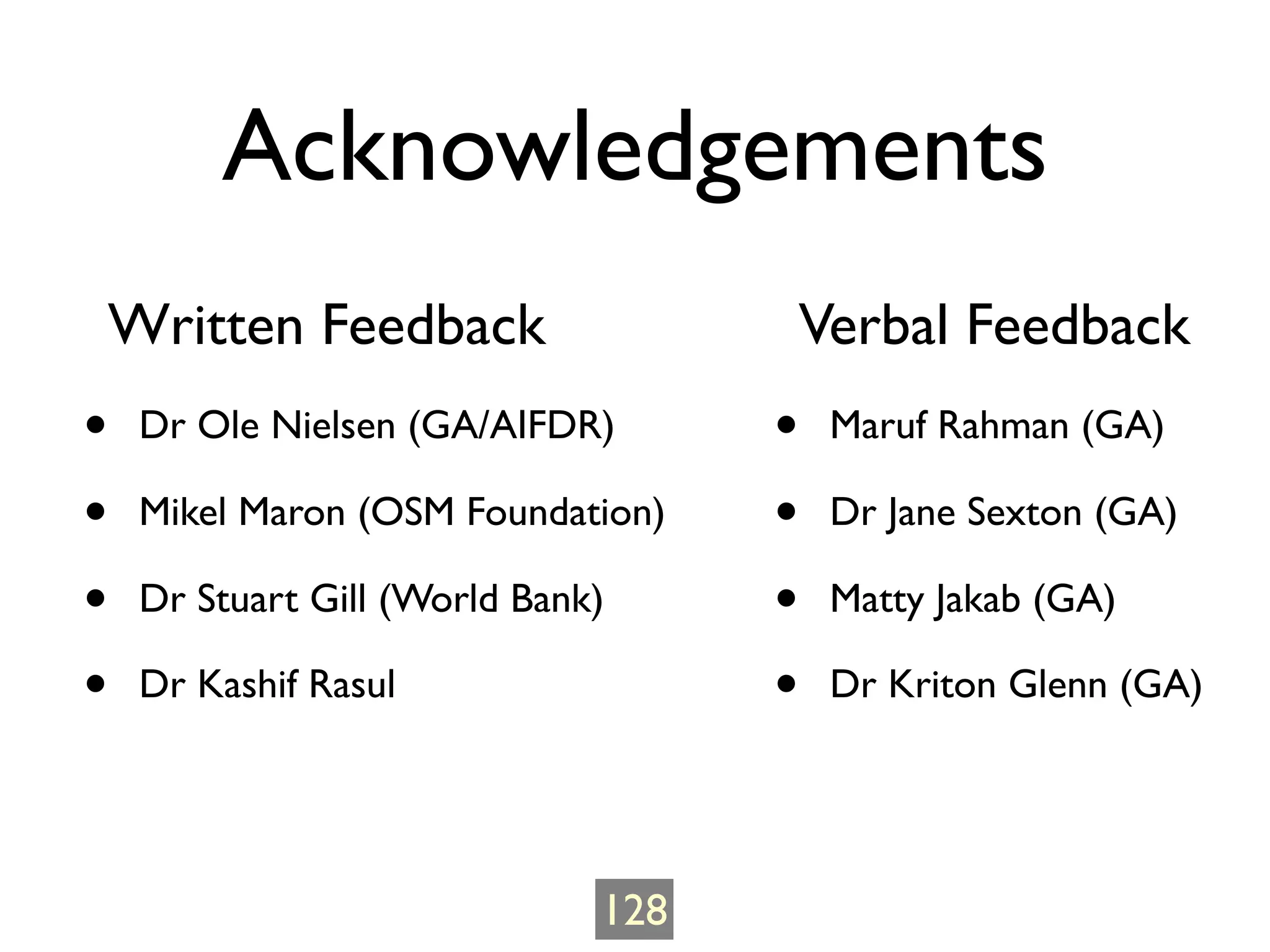 Acknowledgements
    Written Feedback                     Verbal Feedback
•    Dr Ole Nielsen (GA/AIFDR)       •    Maruf Rahman (GA)

•    Mikel Maron (OSM Foundation)    •    Dr Jane Sexton (GA)

•    Dr Stuart Gill (World Bank)     •    Matty Jakab (GA)

•    Dr Kashif Rasul                 •    Dr Kriton Glenn (GA)




                               128
 