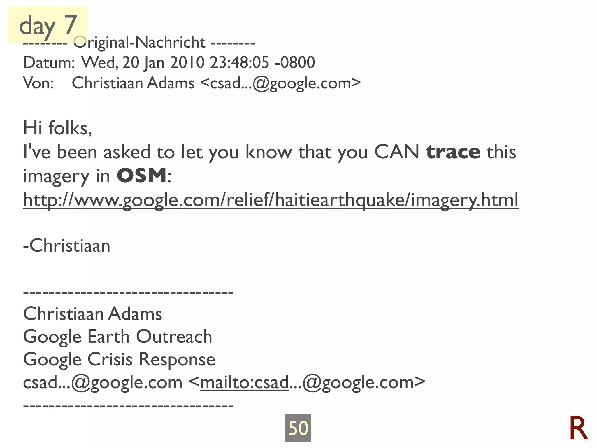 day 7Original-Nachricht --------
--------
Datum: Wed, 20 Jan 2010 23:48:05 -0800
Von: Christiaan Adams <csad...@google.com>

Hi folks,
I've been asked to let you know that you CAN trace this
imagery in OSM:
http://www.google.com/relief/haitiearthquake/imagery.html

-Christiaan

---------------------------------
Christiaan Adams
Google Earth Outreach
Google Crisis Response
csad...@google.com <mailto:csad...@google.com>
---------------------------------
                                   50                       R
 