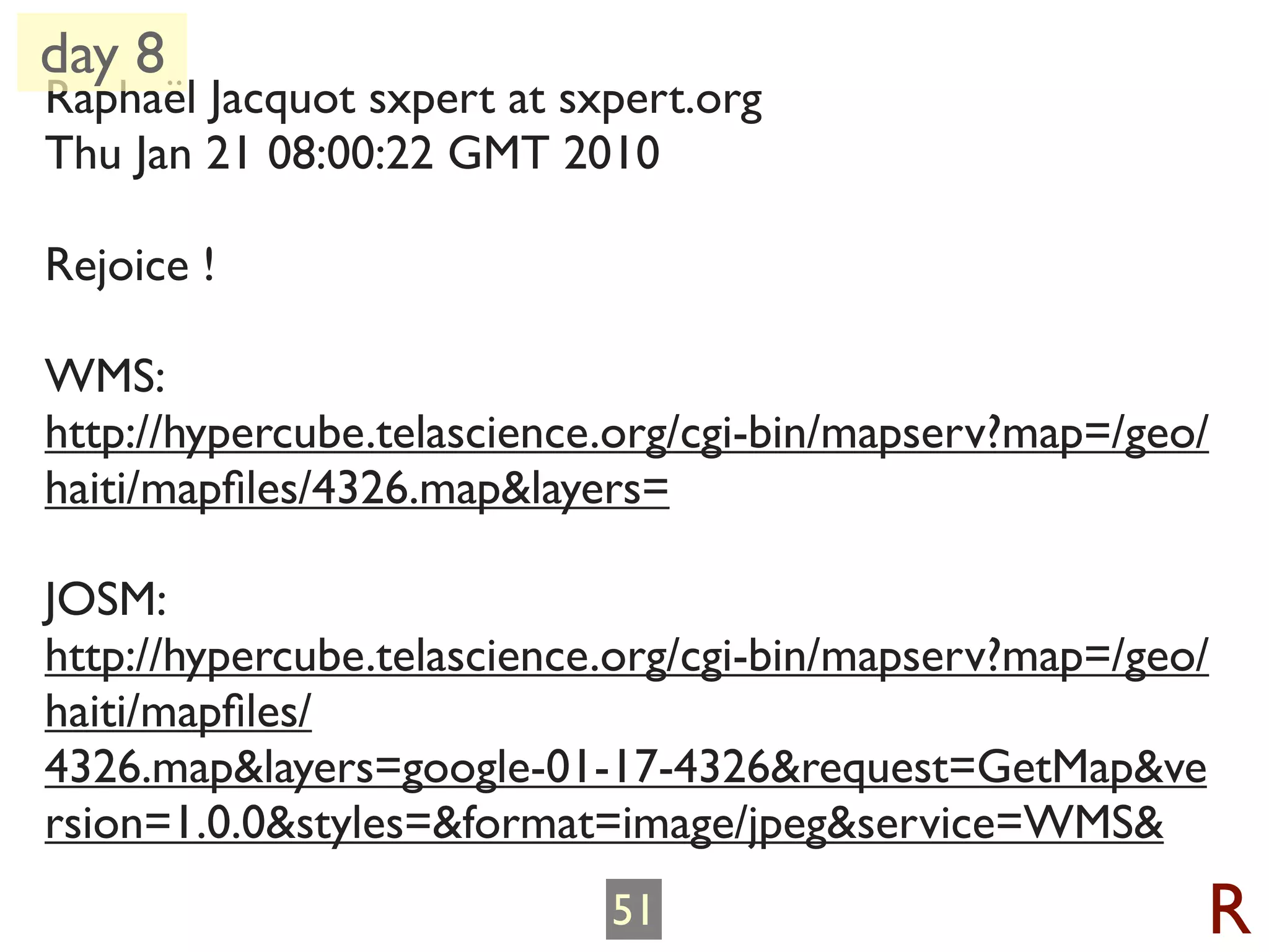 day 8
Raphaël Jacquot sxpert at sxpert.org
Thu Jan 21 08:00:22 GMT 2010

Rejoice !

WMS:
http://hypercube.telascience.org/cgi-bin/mapserv?map=/geo/
haiti/mapﬁles/4326.map&layers=

JOSM:
http://hypercube.telascience.org/cgi-bin/mapserv?map=/geo/
haiti/mapﬁles/
4326.map&layers=google-01-17-4326&request=GetMap&ve
rsion=1.0.0&styles=&format=image/jpeg&service=WMS&
                            51                           R
 