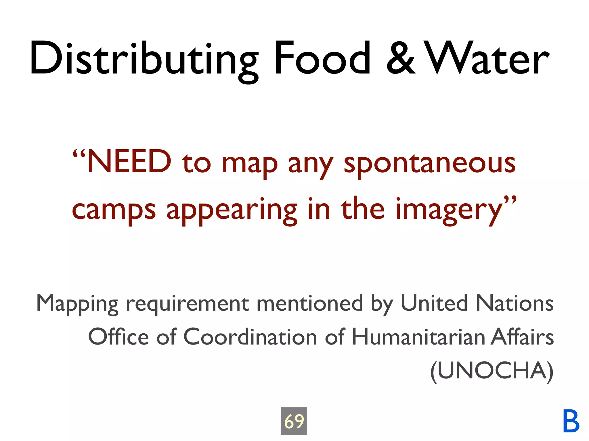 Distributing Food & Water

   “NEED to map any spontaneous
   camps appearing in the imagery”

Mapping requirement mentioned by United Nations
    Ofﬁce of Coordination of Humanitarian Affairs
                                   (UNOCHA)

                       69                           B
 
