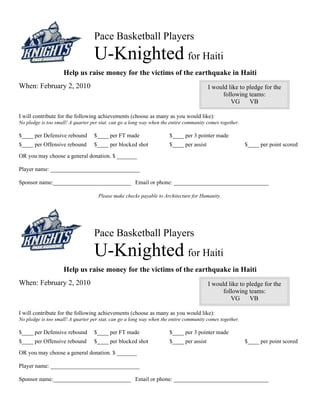 Pace Basketball Players
                                   U-Knighted for Haiti
                    Help us raise money for the victims of the earthquake in Haiti
When: February 2, 2010                                                                   I would like to pledge for the
                                                                                               following teams:
                                                                                                  VG      VB

I will contribute for the following achievements (choose as many as you would like):
No pledge is too small! A quarter per stat. can go a long way when the entire community comes together.

$____ per Defensive rebound        $____ per FT made                  $____ per 3 pointer made
$____ per Offensive rebound        $____ per blocked shot             $____ per assist                    $____ per point scored
OR you may choose a general donation. $ _______

Player name: _______________________________

Sponsor name:___________________________ Email or phone: _________________________________

                                     Please make checks payable to Architecture for Humanity.




                                   Pace Basketball Players
                                   U-Knighted for Haiti
                    Help us raise money for the victims of the earthquake in Haiti
When: February 2, 2010                                                                   I would like to pledge for the
                                                                                               following teams:
                                                                                                  VG      VB

I will contribute for the following achievements (choose as many as you would like):
No pledge is too small! A quarter per stat. can go a long way when the entire community comes together.

$____ per Defensive rebound        $____ per FT made                  $____ per 3 pointer made
$____ per Offensive rebound        $____ per blocked shot             $____ per assist                    $____ per point scored
OR you may choose a general donation. $ _______

Player name: _______________________________

Sponsor name:___________________________ Email or phone: _________________________________
 