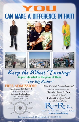 YOU
can make a difference in Haiti




 Keep the Wheel Turning!
                       to provide relief to the poor of Haiti
                                     “The Big Rocker”
FREE ADMISSION!                                               Wine & Punch • Hors d’oeuvres!
    Tuesday, April 27th, 2010                                        Musical entertainment by
       6:30 pm – 9:30 pm                                           Sherwin Linton & Pam
     Courtyards of Andover
             13545 Martin St. NW
                                                                        with their band
              Andover, MN 55304                                    Totino-Grace Jazz Band
               (Hanson & Bunker Lake Blvd.)
      SC
                                                                       Tim Hoffman, Director
    BU HOO                                     OD ION
      ILD     L                            FO BUT
          IN                                 R I
             GS
                                        DIST



                                             CLEAN WATER
 EDUCATION
                                               DELIVERY


                                        OR
                                            PH
                                                           A 501(c)3 Non Profit – All Donations are Tax Deductible
                E
                                                                      www.reiserrelief.org
             AR                               AN
          RC                                     AG
        DE                                          E
     EL



                        For questions call Doris Schulte 612-282-0106
 