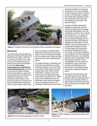 EERI Special Earthquake Report — April 2010

indicated that 28% had collapsed
and another 33% were damaged
enough to require repairs. A similar
survey of 52 buildings in Léogâne,
the closest large population center
to the epicenter, found that 62%
had collapsed and another 31%
required repairs.

Figure 3. Combined structural and foundation failure southwest of Léogâne.

Structures
The earthquake caused extensive
damage to buildings throughout the
Port-au-Prince region, and in the
rural areas and towns to the west
of the city. The larger report prepared by this team and available
on the web (http://www.
eqclearinghouse.org/20100112haiti/published-reports) provides
an overview of Haitian building
and housing statistics, typical construction practices, and damage to
residential construction. It describes the performance of reinforced concrete and masonry structures and illustrates key features
with four case studies. Also includ-

ed is a discussion of prefabricated
steel frame performance and a quantitative survey of distributed damage
for two sample areas. Below are highlights from the more comprehensive
report.
The Haitian Ministry of Statistics and
Informatics reported that one-story
buildings represent 73% of the building inventory. Most typical one-story
houses have roofs made of sheet
metal (82%), whereas most multistory houses and apartments have
roofs made of concrete (71%). Walls
made of concrete/block/stone predominate in both houses and apartments. A damage survey of 107
buildings in downtown Port-au-Prince

It appears that the widespread
damage to residences and commercial and government buildings
was largely attributable to the lack
of attention to seismic risk in design
and construction. In a country as
poor as Haiti, typical residences
and commercial buildings are constructed informally, with whatever
materials and procedures can be
afforded. Such structures have not
usually been designed formally.
For most larger commercial and
government buildings that were
more likely to have been designed
by an engineer, the structural types,
member dimensions, and detailing
practices were inadequate to resist
strong ground motions. These
vulnerabilities may have been exacerbated by poor construction
practices and difficulties in the
procurement of consistent quality
construction materials (Figures 4
and 5).
Reinforced concrete frames with
concrete block masonry infill appeared to perform particularly poorly. Structures with light (timber or
sheet metal) roofs performed better
than structures with concrete roofs
and slabs.

Figure 5. Partial collapse of residential building under
construction.

Figure 4. Hand sieving aggregate on site for mortar.
3

 