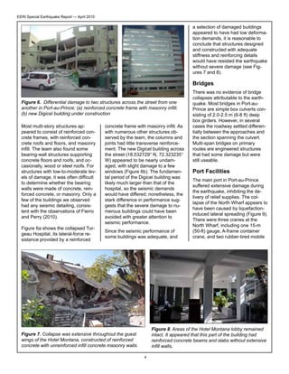 EERI Special Earthquake Report — April 2010

a selection of damaged buildings
appeared to have had low deformation demands, it is reasonable to
conclude that structures designed
and constructed with adequate
stiffness and reinforcing details
would have resisted the earthquake
without severe damage (see Figures 7 and 8).

Bridges
Figure 6. Differential damage to two structures across the street from one
another in Port-au-Prince: (a) reinforced concrete frame with masonry infill;
(b) new Digicel building under construction
Most multi-story structures appeared to consist of reinforced concrete frames, with reinforced concrete roofs and floors, and masonry
infill. The team also found some
bearing-wall structures supporting
concrete floors and roofs, and occasionally, wood or steel roofs. For
structures with low-to-moderate levels of damage, it was often difficult
to determine whether the bearing
walls were made of concrete, reinforced concrete, or masonry. Only a
few of the buildings we observed
had any seismic detailing, consistent with the observations of Fierro
and Perry (2010).
Figure 6a shows the collapsed Turgeau Hospital, its lateral-force resistance provided by a reinforced

concrete frame with masonry infill. As
with numerous other structures observed by the team, the columns and
joints had little transverse reinforcement. The new Digicel building across
the street (18.532729° N, 72.323235°
W) appeared to be nearly undamaged, with slight damage to a few
windows (Figure 6b). The fundamental period of the Digicel building was
likely much larger than that of the
hospital, so the seismic demands
would have differed; nonetheless, the
stark difference in performance suggests that the severe damage to numerous buildings could have been
avoided with greater attention to
seismic performance.
Since the seismic performance of
some buildings was adequate, and

There was no evidence of bridge
collapses attributable to the earthquake. Most bridges in Port-auPrince are simple box culverts consisting of 2.0-2.5 m (6-8 ft) deep
box girders. However, in several
cases the roadway settled differentially between the approaches and
the section spanning the culvert.
Multi-span bridges on primary
routes are engineered structures
that had some damage but were
still useable.

Port Facilities
The main port in Port-au-Prince
suffered extensive damage during
the earthquake, inhibiting the delivery of relief supplies. The collapse of the North Wharf appears to
have been caused by liquefactioninduced lateral spreading (Figure 9).
There were three cranes at the
North Wharf, including one 15-m
(50-ft) gauge, A-frame container
crane, and two rubber-tired mobile

Figure 8. Areas of the Hotel Montana lobby remained
intact. It appeared that this part of the building had
reinforced concrete beams and slabs without extensive
infill walls.

Figure 7. Collapse was extensive throughout the guest
wings of the Hotel Montana, constructed of reinforced
concrete with unreinforced infill concrete masonry walls.
4

 