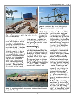 EERI Special Earthquake Report — April 2010

Figure 10. Submerged 15-m gauge container crane
(foreground) and mobile crane (background)
in the deaths of
about 30 people
Figure 9. Fissures caused by lateral spreading at western working on the
pier at the time
ends of the North Wharf.
of the earthquake (Figure 11). There was less
cranes. Apparently, two of the three
severe damage, including a small oil
cranes were on the North Wharf at
spill, at a marine oil terminal located
the time of the earthquake and are
near Port-au-Prince.
now partially submerged. Figure 10
shows the A-frame container crane
Satellite Imagery
in the foreground and a submerged
mobile crane in the background.
A unique aspect of the response to
this earthquake is the extensive use
The westernmost 120 m (400 ft) of
of remote sensing data, including satthe South Pier collapsed, and apellite imagery and aerial photography,
proximately 85% of the vertical and
to guide damage assessment and
batter piles supporting the remainrescue and recovery efforts. The oring section were moderately damganizations involved in these efforts
aged or broken. The remaining
include ImageCat, the World Bank’s
section of pier was shut down to
Global Facility for Disaster Reduction
vehicle traffic following additional
and Recovery, the Rochester Institute
damage during an aftershock. The
of Technology, EERI, and MCEER.
collapse of a pile-supported pier
ImageCat, in collaboration with
at the Varreux Terminal resulted

Figure 11. Remaining portion of pile-supported pier at the Varreux Terminal
(source: Chodkiewicz).
5

other partners, formed the Global
Earth Observation Catastrophe
Assessment Network (GEO-CAN).
This network is using very high-resolution aerial and satellite imagery
to determine which structures have
completely or partially collapsed or
are heavily damaged. Their findings
have been and will be used by the
World Bank to help develop plans
for the reconstruction effort.
The damage assessment is being
performed by volunteer scientists
and engineers in government,
academia, and private practice who
are comparing previous imagery
with the high-resolution imagery
captured after the earthquake.
More than 500 skilled engineering
personnel in remote locations have
participated in damage assessment
to date. They have also used Light
Detection and Ranging (LIDAR)
technology to create a threedimensional map of the region to
further enhance their knowledge
of the damage. An example of
the imagery is available in Figure
12. The red areas in the bottom
figure indicate structures that have
sustained damage discernable from
the imagery.
The National Geospatial-Intelligence
Agency (NGA) is also using highresolution aerial images and LIDAR
technology. They have created
maps of damaged regions and have
used LIDAR mapping from flyovers
of the area to determine locations

 