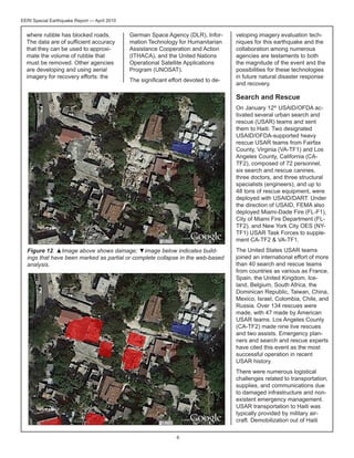 EERI Special Earthquake Report — April 2010

where rubble has blocked roads.
The data are of sufficient accuracy
that they can be used to approximate the volume of rubble that
must be removed. Other agencies
are developing and using aerial
imagery for recovery efforts: the

German Space Agency (DLR), Information Technology for Humanitarian
Assistance Cooperation and Action
(ITHACA), and the United Nations
Operational Satellite Applications
Program (UNOSAT).
The significant effort devoted to de-

veloping imagery evaluation techniques for this earthquake and the
collaboration among numerous
agencies are testaments to both
the magnitude of the event and the
possibilities for these technologies
in future natural disaster response
and recovery.

Search and Rescue
On January 12th USAID/OFDA activated several urban search and
rescue (USAR) teams and sent
them to Haiti. Two designated
USAID/OFDA-supported heavy
rescue USAR teams from Fairfax
County, Virginia (VA-TF1) and Los
Angeles County, California (CATF2), composed of 72 personnel,
six search and rescue canines,
three doctors, and three structural
specialists (engineers), and up to
48 tons of rescue equipment, were
deployed with USAID/DART. Under
the direction of USAID, FEMA also
deployed Miami-Dade Fire (FL-F1),
City of Miami Fire Department (FLTF2), and New York City OES (NYTF1) USAR Task Forces to supplement CA-TF2 & VA-TF1.
Figure 12. ▲Image above shows damage; ▼image below indicates buildings that have been marked as partial or complete collapse in the web-based
analysis.

The United States USAR teams
joined an international effort of more
than 40 search and rescue teams
from countries as various as France,
Spain, the United Kingdom, Iceland, Belgium, South Africa, the
Dominican Republic, Taiwan, China,
Mexico, Israel, Colombia, Chile, and
Russia. Over 134 rescues were
made, with 47 made by American
USAR teams. Los Angeles County
(CA-TF2) made nine live rescues
and two assists. Emergency planners and search and rescue experts
have cited this event as the most
successful operation in recent
USAR history.
There were numerous logistical
challenges related to transportation,
supplies, and communications due
to damaged infrastructure and nonexistent emergency management.
USAR transportation to Haiti was
typically provided by military aircraft. Demobilization out of Haiti

6

 