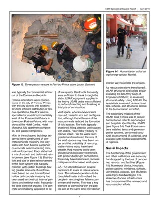 EERI Special Earthquake Report — April 2010

Figure 14. Humanitarian aid at an
orphanage (photo: Harris).
Figure 13. Three-person rescue in Port-au-Prince store (photo: Gartner).
was typically by commercial airliner
out of the Dominican Republic.
Rescue operations were concentrated in the city of Port-au-Prince,
with the city divided into sections
for more efficient distribution of rescue operations. CA-TF2 was responsible for a section immediately
west of the Presidential Palace in
downtown Port-au-Prince, with missions at the Hotel Caribe, Hotel
Montana, UN apartment complexes, and palace complexes.
Most of the collapsed buildings observed were constructed of concrete/concrete masonry one-way
slabs with flush beams supported
on concrete columns having minimal reinforcement. Floor slabs had
a mix of smooth and deformed reinforcement (see Figure 13). Distribution and size of steel reinforcement
in the floor system was typically
minimal, with certain buildings having greater amounts of reinforcement based on use. Unreinforced
hollow cell concrete masonry had
been used to construct internal partitions and exterior walls; frequently
the cells were not grouted. The concrete and masonry appeared to be

of low quality. Hand tools frequently
were sufficient to break through the
slabs. USAR equipment supplied in
the heavy USAR cache was sufficient
to perform breaching and breaking in
this type of construction.
Void space, where survivors were
rescued, varied in size and configuration, although the brittleness of the
masonry walls reduced the formation
of void spaces. The walls typically
shattered, filling potential void spaces
with debris. Floor slabs typically remained intact. Had the walls been
grouted and reinforced, the size of
the void spaces may have been larger and the probability of rescuing
viable victims would have been
greater. Had masonry walls been
grouted and adequately reinforced,
with proper diaphragm connections,
there may have been fewer pancake
collapses and increased void space.
CA-TF2 utilized locals on several
occasions to assist in rescue operations. This allowed operations to be
completed faster and involved the
people in rescuing their fellow countrymen and women. This was a key
element to connecting with the people and at the same time provided an
7

indirect way to control the crowds.
As rescue operations transitioned,
USAR structures specialists began
assisting the US Army Corp of
Engineers (USACE) in assessing
structural safety. Using ATC-20, the
specialists assessed various hospitals, schools, and structures critical
to the humanitarian aid effort.
The secondary mission of the
USAR Task Forces was to deliver
humanitarian relief to orphanages
and hospitals identified by USAID
(see Figure 14). Task Force members installed tents and generator
power systems, performed structural assessments of buildings, and
assisted with medical assessments
of orphans.

Social Impacts
The functioning of the government
and other institutions was seriously
handicapped by the loss of personnel, records, and facilities (Figure
15). Numerous clinics, hospitals,
police stations, ministries, schools,
universities, palaces, and churches
were triply disadvantaged. The
absence of social infrastructure
has compromised the recovery and
reconstruction efforts.

 