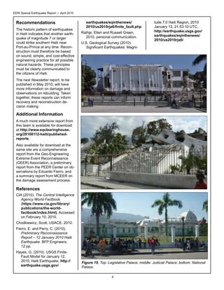 EERI Special Earthquake Report — April 2010

Recommendations
The historic pattern of earthquakes
in Haiti indicates that another earthquake of magnitude 7 or larger
could strike southern Haiti near
Port-au-Prince at any time. Reconstruction must therefore be based
on sound, simple, and cost-effective
engineering practice for all possible
natural hazards. These principles
must be clearly communicated to
the citizens of Haiti.

earthquakes/eqinthenews/
2010/us2010rja6/finite_fault.php
Rathje, Ellen and Russell Green,
2010, personal communication.
U.S. Geological Survey (2010).
Significant Earthquakes: Magni-

tude 7.0 Haiti Region, 2010
January 12, 21:53:10 UTC,
http://earthquake.usgs.gov/
earthquakes/eqinthenews/
2010/us2010rja6/

The next Newsletter report, to be
published in May 2010, will have
more information on damage and
observations on rebuilding. Taken
together, these reports can inform
recovery and reconstruction decision making.

Additional Information
A much more extensive report from
this team is available for download
at http://www.eqclearinghouse.
org/20100112-haiti/publishedreports.
Also available for download at the
same site are a comprehensive
report from the Geo-Engineering
Extreme Event Reconnaissance
(GEER) Association, a preliminary
report from the PEER Center on observations by Eduardo Fierro, and
a summary report from MCEER on
the damage assessment process.

References
CIA (2010). The Central Intelligence
Agency World Factbook
(https://www.cia.gov/library/
publications/the-worldfactbook/index.html), Accessed
on February 10, 2010.
Chodkiewicz, Scott, USACE, 2010.
Fierro, E. and Perry, C. (2010).
Preliminary Reconnaissance
Report – 12 January 2010 Haiti
Earthquake. BFP Engineers,
12 pp.
Hayes, G. (2010). USGS FiniteFault Model for January 12,
2010, Haiti Earthquake, http://
earthquake.usgs.gov/

Figure 15. Top: Legislative Palace; middle: Judicial Palace; bottom: National
Palace.
8

 